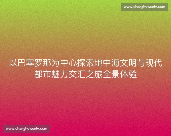 以巴塞罗那为中心探索地中海文明与现代都市魅力交汇之旅全景体验